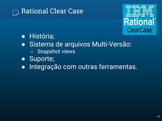 Rational Clear Case
● História;
● Sistema de arquivos Multi-Versão:
○ Snapshot views
● Suporte;
● Integração com outras ferramentas.
45
 