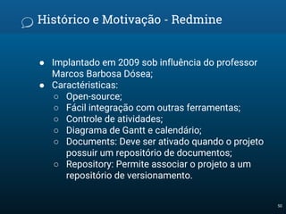 Histórico e Motivação - Redmine
● Implantado em 2009 sob influência do professor
Marcos Barbosa Dósea;
● Caractéristicas:
○ Open-source;
○ Fácil integração com outras ferramentas;
○ Controle de atividades;
○ Diagrama de Gantt e calendário;
○ Documents: Deve ser ativado quando o projeto
possuir um repositório de documentos;
○ Repository: Permite associar o projeto a um
repositório de versionamento.
50
 