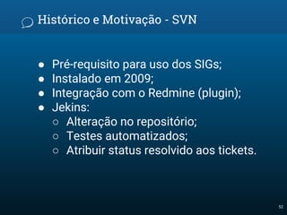 Histórico e Motivação - SVN
● Pré-requisito para uso dos SIGs;
● Instalado em 2009;
● Integração com o Redmine (plugin);
● Jekins:
○ Alteração no repositório;
○ Testes automatizados;
○ Atribuir status resolvido aos tickets.
52
 