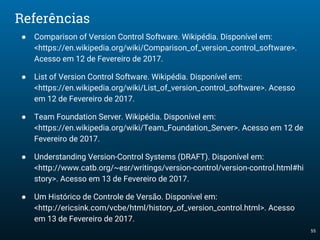 55
Referências
● Comparison of Version Control Software. Wikipédia. Disponível em:
<https://en.wikipedia.org/wiki/Comparison_of_version_control_software>.
Acesso em 12 de Fevereiro de 2017.
● List of Version Control Software. Wikipédia. Disponível em:
<https://en.wikipedia.org/wiki/List_of_version_control_software>. Acesso
em 12 de Fevereiro de 2017.
● Team Foundation Server. Wikipédia. Disponível em:
<https://en.wikipedia.org/wiki/Team_Foundation_Server>. Acesso em 12 de
Fevereiro de 2017.
● Understanding Version-Control Systems (DRAFT). Disponível em:
<http://www.catb.org/~esr/writings/version-control/version-control.html#hi
story>. Acesso em 13 de Fevereiro de 2017.
● Um Histórico de Controle de Versão. Disponível em:
<http://ericsink.com/vcbe/html/history_of_version_control.html>. Acesso
em 13 de Fevereiro de 2017.
 