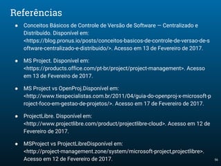 56
Referências
● Conceitos Básicos de Controle de Versão de Software — Centralizado e
Distribuído. Disponível em:
<https://blog.pronus.io/posts/conceitos-basicos-de-controle-de-versao-de-s
oftware-centralizado-e-distribuido/>. Acesso em 13 de Fevereiro de 2017.
● MS Project. Disponível em:
<https://products.office.com/pt-br/project/project-management>. Acesso
em 13 de Fevereiro de 2017.
● MS Project vs OpenProj.Disponível em:
<http://www.tiespecialistas.com.br/2011/04/guia-do-openproj-x-microsoft-p
roject-foco-em-gestao-de-projetos/>. Acesso em 17 de Fevereiro de 2017.
● ProjectLibre. Disponível em:
<http://www.projectlibre.com/product/projectlibre-cloud>. Acesso em 12 de
Fevereiro de 2017.
● MSProject vs ProjectLibreDisponível em:
<http://project-management.zone/system/microsoft-project,projectlibre>.
Acesso em 12 de Fevereiro de 2017.
 