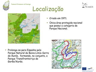Natural Treasures of Europe


                                   Localização
                                         Criado em 1971.
                                         Única área protegida nacional
                                          que possui a categoria de
                                          Parque Nacional.




 Prolonga-se para Espanha pelo
  Parque Natural da Baixa Limia-Serra
  do Xurés, formando, no conjunto, o
  Parque Transfronteiriço do
  Gerês/Xurés.
 