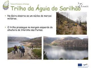 Natural Treasures of Europe


    Trilho da Águia do Sarilhão
 Na Geira observa-se um núcleo de marcos
  miliários.


 O trilho prossegue na margem esquerda da
  albufeira de Vilarinho das Furnas.
 