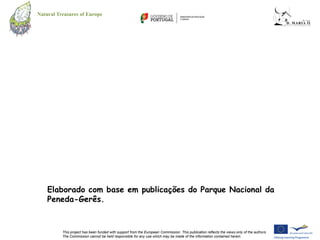 Natural Treasures of Europe




    Elaborado com base em publicações do Parque Nacional da
    Peneda-Gerês.


          This project has been funded with support from the European Commission. This publication reflects the views only of the authors.
          The Commission cannot be held responsible for any use which may be made of the information contained herein.
 