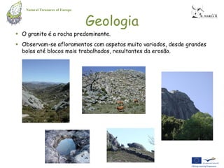 Natural Treasures of Europe


                                 Geologia
 O granito é a rocha predominante.
 Observam-se afloramentos com aspetos muito variados, desde grandes
  bolas até blocos mais trabalhados, resultantes da erosão.
 