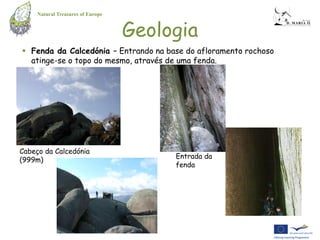 Natural Treasures of Europe


                                   Geologia
 Fenda da Calcedónia – Entrando na base do afloramento rochoso
  atinge-se o topo do mesmo, através de uma fenda.




Cabeço da Calcedónia
(999m)                                  Entrada da
                                        fenda
 