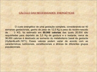 CÁLCULO DAS NECESSIDADES  ENERGÉTICAS O custo energético de uma gestação completa, considerando-se 40 semanas gestacionais, ganho de peso de 12,5 Kg e peso do recém-nascido de  3 KG, foi estimado em  80.000 calorias  das quais 35.000 são requisitadas para depósito de 3,5 Kg de gordura e o restante, cerca de 36.000 calorias é destinado ao aumento do metabolismo basal da gestante (Hytten&Leith,1971). Esses valores podem variar de acordo com as características nutricionais, constitucionais e étnicas de diferentes grupos populacionais. 