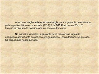 A recomendação  adicional de energia  para a gestante determinada pela ingestão diária recomendada (RDA) é de  300 Kcal  para o 2ºe o 3º trimestres,não sendo considerada no primeiro trimestre. No primeiro trimestre, a gestante deve manter sua ingestão energética semelhante ao período pré-gestacional, considerando-se que não há acréscimos nesse período. 