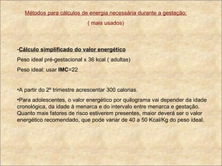 Métodos para cálculos de energia necessária durante a gestação: ( mais usados) Cálculo simplificado do valor energético Peso ideal pré-gestacional x 36 kcal ( adultas) Peso ideal: usar  IMC =22 A partir do 2º trimestre acrescentar 300 calorias. Para adolescentes, o valor energético por quilograma vai depender da idade cronológica, da idade à menarca e do intervalo entre menarca e gestação. Quanto mais fatores de risco estiverem presentes, maior deverá ser o valor energético recomendado, que pode variar de 40 a 50 Kcal/Kg do peso ideal. 