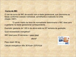 Curva de IMC O uso da curva de IMC de acordo com a idade gestacional, que discrimina as faixas conforme o estado nutricional, semelhante à realizada no Chile (Atalah,1997): *O ponto médio da faixa de normalidade determinaria o IMC ideal para a gestante na idade gestacional correspondente. Exemplo: gestante de 1,60 m de altura está na 25ª semana de gestação, Qual necessidade energética? IMC ideal para 25 semanas =  peso ideal altura² Peso ideal= 66 kg Cálculo energético= 66x 36 Kcal= 2376 Kcal 