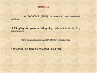 PROTEÍNA   A FAO/OMS (1985) recomenda para mulheres adultas: 0,75   g/Kg de peso a 1,0 g /kg  mais adicional de 6 g diariamente. Para adolescentes, a ADA (1989) recomenda ≤ 15 anos- 1,7 g/kg  ou >15 anos- 1,5 g /Kg. 