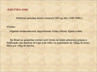 Ácido Fólico- folato Mulheres grávidas devem consumir 600  µg /dia ( IOM,1998).] Fontes: Vegetais verdes-escuros, leguminosas, frutas cítricas, fígado e leite. No Brasil as gestantes contam com fontes de folato adicionais graças a fortificação das farinhas de trigo e de milho na quantidade de 150µg de ácido fólico por 100g de farinha. 