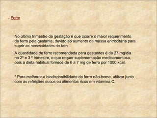 -  Ferro No último trimestre da gestação é que ocorre o maior requerimento de ferro pela gestante, devido ao aumento da massa eritrocitária para suprir as necessidades do feto. A quantidade de ferro recomendada para gestantes é de 27 mg/dia no 2º e 3 º trimestre, o que requer suplementação medicamentosa, pois a dieta habitual fornece de 6 a 7 mg de ferro por 1000 kcal. * Para melhorar a biodisponibilidade de ferro não-heme, utilizar junto com as refeições sucos ou alimentos ricos em vitamina C.  