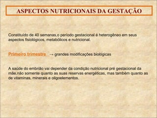 ASPECTOS NUTRICIONAIS DA GESTAÇÃO Constituído de 40 semanas,o período gestacional é heterogêneo em seus aspectos fisiológicos, metabólicos e nutricional.  Primeiro trimestre  -> grandes modificações biológicas A saúde do embrião vai depender da condição nutricional pré gestacional da mãe,não somente quanto as suas reservas energéticas, mas também quanto as de vitaminas, minerais e oligoelementos.  
