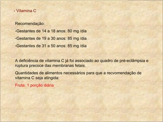 - Vitamina C Recomendação: Gestantes de 14 a 18 anos: 80 mg /dia Gestantes de 19 a 30 anos: 85 mg /dia Gestantes de 31 a 50 anos: 85 mg /dia A deficiência de vitamina C já foi associado ao quadro de pré-eclâmpsia e ruptura precoce das membranas fetais. Quantidades de alimentos necessários para que a recvomendação de vitamina C seja atingida: Fruta: 1 porção diária 