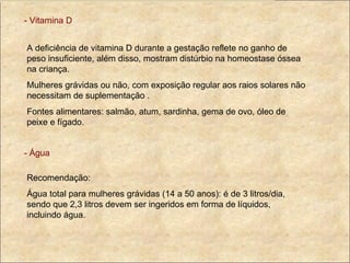 - Vitamina D A deficiência de vitamina D durante a gestação reflete no ganho de peso insuficiente, além disso, mostram distúrbio na homeostase óssea na criança. Mulheres grávidas ou não, com exposição regular aos raios solares não necessitam de suplementação . Fontes alimentares: salmão, atum, sardinha, gema de ovo, óleo de peixe e fígado. - Água Recomendação: Água total para mulheres grávidas (14 a 50 anos): é de 3 litros/dia, sendo que 2,3 litros devem ser ingeridos em forma de líquidos, incluindo água. 