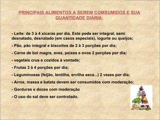 PRINCIPAIS ALIMENTOS A SEREM COMSUMIDOS E SUA QUANTIDADE DIÁRIA: - Leite: de 3 à 4 xícaras por dia. Este pode ser integral, semi desnatado, desnatado (em casos especiais), iogurte ou queijos; - Pão, pão integral e biscoitos de 2 à 3 porções por dia; - Carne de boi magra, aves, peixes e ovos 2 porções por dia; - vegetais crus e cozidos à vontade; - Frutas 3 à 4 porções por dia; - Leguminosas (feijão, lentilha, ervilha seca...) 2 vezes por dia; - Arroz, massa e batata devem ser consumidos com moderação; - Gorduras e doces com moderação - O uso do sal deve ser controlado. 