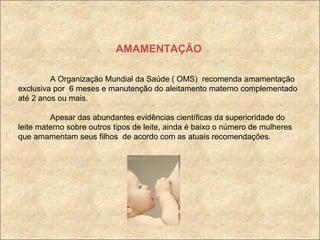 AMAMENTAÇÃO A Organização Mundial da Saúde ( OMS)  recomenda amamentação exclusiva por  6 meses e manutenção do aleitamento materno complementado até 2 anos ou mais. Apesar das abundantes evidências científicas da superioridade do leite materno sobre outros tipos de leite, ainda é baixo o número de mulheres que amamentam seus filhos  de acordo com as atuais recomendações. 