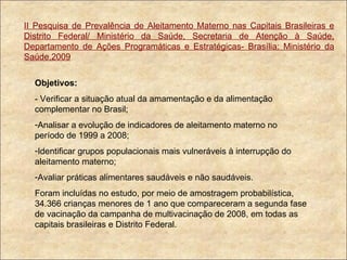 II Pesquisa de Prevalência de Aleitamento Materno nas Capitais Brasileiras e Distrito Federal/ Ministério da Saúde, Secretaria de Atenção à Saúde, Departamento de Ações Programáticas e Estratégicas- Brasília: Ministério da Saúde,2009 Objetivos:  - Verificar a situação atual da amamentação e da alimentação complementar no Brasil; Analisar a evolução de indicadores de aleitamento materno no período de 1999 a 2008; Identificar grupos populacionais mais vulneráveis à interrupção do aleitamento materno; Avaliar práticas alimentares saudáveis e não saudáveis. Foram incluídas no estudo, por meio de amostragem probabilística, 34.366 crianças menores de 1 ano que compareceram a segunda fase de vacinação da campanha de multivacinação de 2008, em todas as capitais brasileiras e Distrito Federal. 
