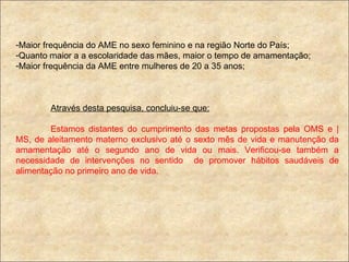 Maior frequência do AME no sexo feminino e na região Norte do País; Quanto maior a a escolaridade das mães, maior o tempo de amamentação; Maior frequência da AME entre mulheres de 20 a 35 anos; Através desta pesquisa, concluiu-se que: Estamos distantes do cumprimento das metas propostas pela OMS e |MS, de aleitamento materno exclusivo até o sexto mês de vida e manutenção da amamentação até o segundo ano de vida ou mais. Verificou-se também a necessidade de intervenções no sentido  de promover hábitos saudáveis de alimentação no primeiro ano de vida. 