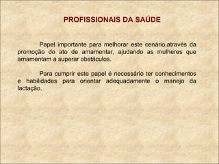 PROFISSIONAIS DA SAÚDE Papel importante para melhorar este cenário,através da promoção do ato de amamentar, ajudando as mulheres que amamentam a superar obstáculos. Para cumprir este papel é necessário ter conhecimentos e habilidades para orientar adequadamente o manejo da lactação. 