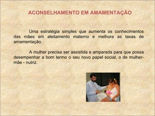 ACONSELHAMENTO EM AMAMENTAÇÃO Uma estratégia simples que aumenta os conhecimentos das mães em aleitamento materno e melhora as taxas de amamentação. A mulher precisa ser assistida e amparada para que possa desempenhar a bom termo o seu novo papel social, o de mulher- mãe - nutriz. 