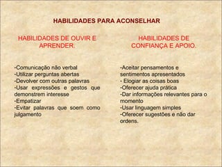 HABILIDADES PARA ACONSELHAR HABILIDADES DE OUVIR E APRENDER. Comunicação não verbal Utilizar perguntas abertas Devolver com outras palavras Usar expressões e gestos que demonstrem interesse Empatizar Evitar palavras que soem como julgamento HABILIDADES DE CONFIANÇA E APOIO. Aceitar pensamentos e sentimentos apresentados Elogiar as coisas boas Oferecer ajuda prática Dar informações relevantes para o momento Usar linguagem simples Oferecer sugestões e não dar ordens. 