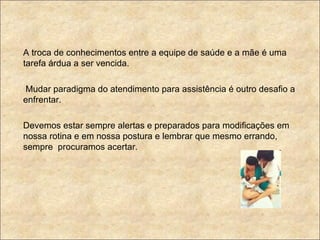 A troca de conhecimentos entre a equipe de saúde e a mãe é uma tarefa árdua a ser vencida.  Mudar paradigma do atendimento para assistência é outro desafio a enfrentar. Devemos estar sempre alertas e preparados para modificações em nossa rotina e em nossa postura e lembrar que mesmo errando, sempre  procuramos acertar. 