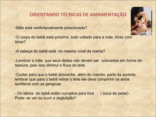 ORIENTANDO TÉCNICAS DE AMAMENTAÇÃO Mãe está confortavelmente posicionada? O corpo do bebê está próximo, todo voltado para a mãe, tórax com tórax? A cabeça do bebê está  no mesmo nível da mama?  Lembrar a mãe  que seus dedos não devem ser  colocados em forma de tesoura, pois isso diminui o fluxo do leite. Cuidar para que o bebê abocanhe, além do mamilo, parte da auréola, lembrar que para o bebê retirar o leite ele deve comprimir os seios lactíferos com as gengivas - Os lábios  do bebê estão curvados para fora  ( boca de peixe) Pode- se ver ou ouvir a deglutição? 