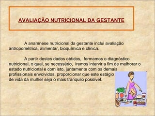 AVALIAÇÃO NUTRICIONAL DA GESTANTE A anamnese nutricional da gestante inclui avaliação antropométrica, alimentar, bioquímica e clínica. A partir destes dados obtidos,  formamos o diagnóstico nutricional, o qual, se necessário,  iremos intervir a fim de melhorar o estado nutricional e com isto, juntamente com os demais  profissionais envolvidos, proporcionar que este estágio  de vida da mulher seja o mais tranquilo possível . 
