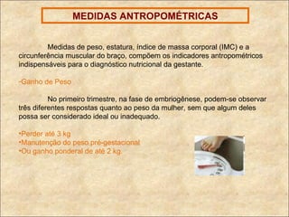 MEDIDAS ANTROPOMÉTRICAS Medidas de peso, estatura, índice de massa corporal (IMC) e a circunferência muscular do braço, compõem os indicadores antropométricos indispensáveis para o diagnóstico nutricional da gestante. Ganho de Peso No primeiro trimestre, na fase de embriogênese, podem-se observar três diferentes respostas quanto ao peso da mulher, sem que algum deles possa ser considerado ideal ou inadequado. Perder até 3 kg Manutenção do peso pré-gestacional Ou ganho ponderal de até 2 kg. 