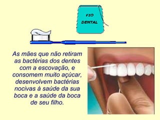 As mães que não retiram as bactérias dos dentes com a escovação, e consomem muito açúcar, desenvolvem bactérias nocivas à saúde da sua boca e a saúde da boca de seu filho. 