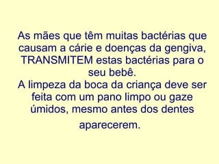 As mães que têm muitas bactérias que causam a cárie e doenças da gengiva, TRANSMITEM estas bactérias para o seu bebê. A limpeza da boca da criança deve ser feita com um pano limpo ou gaze úmidos, mesmo antes dos dentes aparecerem.   