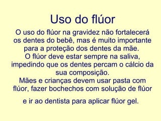 Uso do flúor   O uso do flúor na gravidez não fortalecerá os dentes do bebê, mas é muito importante para a proteção dos dentes da mãe.   O flúor deve estar sempre na saliva, impedindo que os dentes percam o cálcio da sua composição. Mães e crianças devem usar pasta com flúor, fazer bochechos com solução de flúor e ir ao dentista para aplicar flúor gel.   