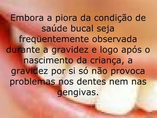 Embora a piora da condição de saúde bucal seja freqüentemente observada durante a gravidez e logo após o nascimento da criança, a gravidez por si só não provoca problemas nos dentes nem nas gengivas. 