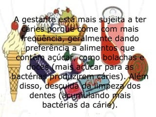 A gestante está mais sujeita a ter cáries porque come com mais freqüência, geralmente dando preferência a alimentos que contêm açúcar, como bolachas e doces (mais açúcar para as bactérias produzirem cáries). Além disso, descuida da limpeza dos dentes (acumulando mais bactérias da cárie). 