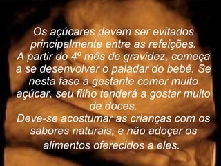 Os açúcares devem ser evitados principalmente entre as refeições. A partir do 4º mês de gravidez, começa a se desenvolver o paladar do bebê. Se nesta fase a gestante comer muito açúcar, seu filho tenderá a gostar muito de doces. Deve-se acostumar as crianças com os sabores naturais, e não adoçar os alimentos oferecidos a eles.   