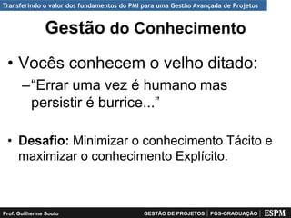 Transferindo o valor dos fundamentos do PMI para uma Gestão Avançada de Projetos


               Gestão do Conhecimento
 • Vocês conhecem o velho ditado:
       –“Errar uma vez é humano mas
        persistir é burrice...”

 • Desafio: Minimizar o conhecimento Tácito e
   maximizar o conhecimento Explícito.



Prof. Guilherme Souto                       GESTÃO DE PROJETOS   PÓS-GRADUAÇÃO
 