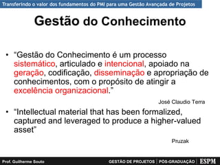 Transferindo o valor dos fundamentos do PMI para uma Gestão Avançada de Projetos


               Gestão do Conhecimento

 • “Gestão do Conhecimento é um processo
   sistemático, articulado e intencional, apoiado na
   geração, codificação, disseminação e apropriação de
   conhecimentos, com o propósito de atingir a
   excelência organizacional.”
                                                                 José Claudio Terra
 • “Intellectual material that has been formalized,
   captured and leveraged to produce a higher-valued
   asset”
                                                                      Pruzak


Prof. Guilherme Souto                       GESTÃO DE PROJETOS   PÓS-GRADUAÇÃO
 