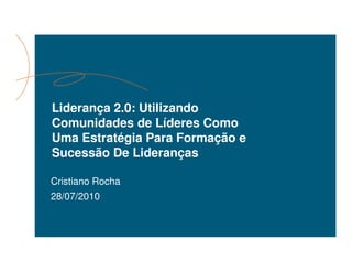 Liderança 2.0: Utilizando
Comunidades de Líderes Como
Uma Estratégia Para Formação e
Sucessão De Lideranças

Cristiano Rocha
28/07/2010
 