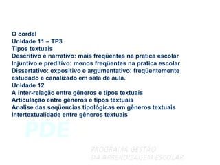 O cordel Unidade 11 – TP3 Tipos textuais Descritivo e narrativo: mais freqüentes na pratica escolar Injuntivo e preditivo: menos freqüentes na pratica escolar Dissertativo: expositivo e argumentativo: freqüentemente estudado e canalizado em sala de aula. Unidade 12 A inter-relação entre gêneros e tipos textuais Articulação entre gêneros e tipos textuais Analise das seqüencias tipológicas em gêneros textuais Intertextualidade entre gêneros textuais 