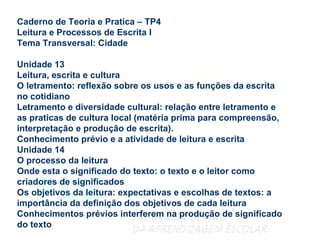 Caderno de Teoria e Pratica – TP4 Leitura e Processos de Escrita I Tema Transversal: Cidade Unidade 13 Leitura, escrita e cultura O letramento: reflexão sobre os usos e as funções da escrita no cotidiano Letramento e diversidade cultural: relação entre letramento e as praticas de cultura local (matéria prima para compreensão, interpretação e produção de escrita). Conhecimento prévio e a atividade de leitura e escrita Unidade 14 O processo da leitura Onde esta o significado do texto: o texto e o leitor como criadores de significados Os objetivos da leitura: expectativas e escolhas de textos: a importância da definição dos objetivos de cada leitura Conhecimentos prévios interferem na produção de significado do texto 