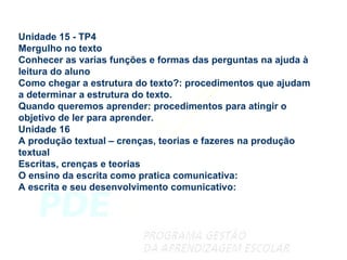 Unidade 15 - TP4 Mergulho no texto Conhecer as varias funções e formas das perguntas na ajuda à leitura do aluno Como chegar a estrutura do texto?: procedimentos que ajudam a determinar a estrutura do texto. Quando queremos aprender: procedimentos para atingir o objetivo de ler para aprender. Unidade 16 A produção textual – crenças, teorias e fazeres na produção textual Escritas, crenças e teorias O ensino da escrita como pratica comunicativa: A escrita e seu desenvolvimento comunicativo: 