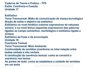 Caderno de Teoria e Pratica – TP5 Estilo, Coerência e Coesão Unidade 17 Estilística Tema Transversal: Mídia de comunicação de massa tecnológica Noção de estilo e objetivo da estilística Estilística no nível fonético (valores expressivos de natureza sonora; e no nível léxico (aspectos expressivos das palavras ligadas ao campo semântico, morfológico e estilística ligada a sintaxe Estilística da frase e da enunciação Unidade 18 Coerência Textual Tema Transversal: Meio Ambiente Continuidade de sentidos (coerência na inter-relação entre textos verbais e não verbais A construção da coerência textual: como se constrói a coerência nos textos As partes do todo: como se estabelece a unidade de sentidos em um texto 