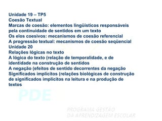 Unidade 19 – TP5 Coesão Textual Marcas de coesão: elementos lingüísticos responsáveis pela continuidade de sentidos em um texto Os elos coesivos: mecanismos de coesão referencial A progressão textual: mecanismos de coesão seqüencial Unidade 20 Relações lógicas no texto A lógica do texto (relação de temporalidade, e de identidade na construção de sentidos A negação (efeitos de sentido decorrentes da negação Significados implícitos (relações biológicas de construção de significados implícitos na leitura e na produção de textos 