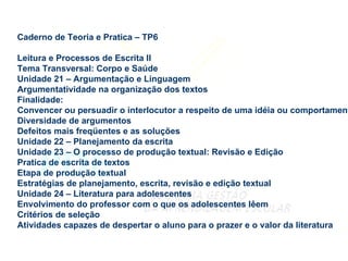 Caderno de Teoria e Pratica – TP6 Leitura e Processos de Escrita II Tema Transversal: Corpo e Saúde Unidade 21 – Argumentação e Linguagem Argumentatividade na organização dos textos Finalidade: Convencer ou persuadir o interlocutor a respeito de uma idéia ou comportamento Diversidade de argumentos Defeitos mais freqüentes e as soluções Unidade 22 – Planejamento da escrita Unidade 23 – O processo de produção textual: Revisão e Edição Pratica de escrita de textos Etapa de produção textual Estratégias de planejamento, escrita, revisão e edição textual Unidade 24 – Literatura para adolescentes Envolvimento do professor com o que os adolescentes lêem Critérios de seleção Atividades capazes de despertar o aluno para o prazer e o valor da literatura 