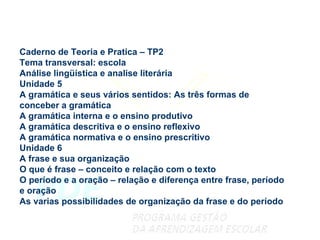 Caderno de Teoria e Pratica – TP2 Tema transversal: escola Análise lingüística e analise literária Unidade 5 A gramática e seus vários sentidos: As três formas de conceber a gramática  A gramática interna e o ensino produtivo A gramática descritiva e o ensino reflexivo A gramática normativa e o ensino prescritivo Unidade 6 A frase e sua organização O que é frase – conceito e relação com o texto O período e a oração – relação e diferença entre frase, período e oração As varias possibilidades de organização da frase e do período 