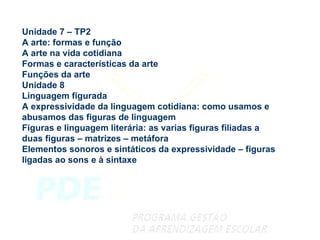 Unidade 7 – TP2 A arte: formas e função A arte na vida cotidiana Formas e características da arte Funções da arte Unidade 8 Linguagem figurada A expressividade da linguagem cotidiana: como usamos e abusamos das figuras de linguagem Figuras e linguagem literária: as varias figuras filiadas a duas figuras – matrizes – metáfora Elementos sonoros e sintáticos da expressividade – figuras ligadas ao sons e à sintaxe 