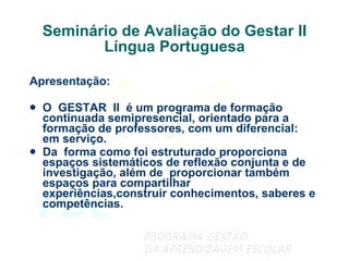Seminário de Avaliação do Gestar II Língua Portuguesa Apresentação: O  GESTAR  II  é um programa de formação continuada semipresencial, orientado para a formação de professores, com um diferencial: em serviço. Da  forma como foi estruturado proporciona espaços sistemáticos de reflexão conjunta e de investigação, além de  proporcionar também espaços para compartilhar experiências,construir conhecimentos, saberes e competências. 