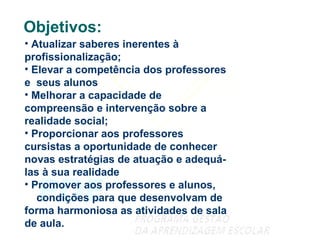 Objetivos: Atualizar saberes inerentes à  profissionalização;  Elevar a competência dos professores e  seus alunos Melhorar a capacidade de compreensão e intervenção sobre a realidade social; Proporcionar aos professores cursistas a oportunidade de conhecer novas estratégias de atuação e adequá-las à sua realidade Promover aos professores e alunos,  condições para que desenvolvam de forma harmoniosa as atividades de sala de aula. 